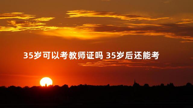 35岁可以考教师证吗 35岁后还能考教师资格证吗